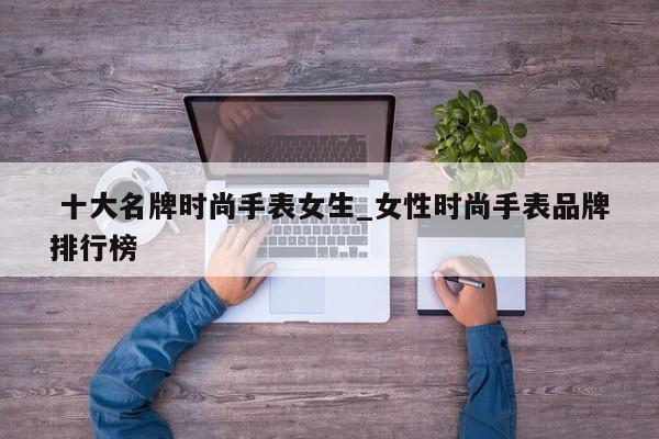 十大名牌时尚手表女生_女性时尚手表品牌排行榜