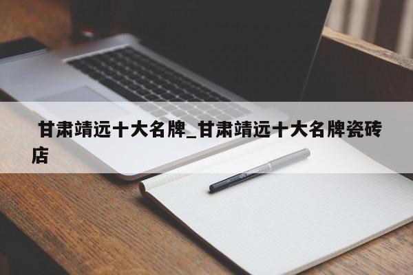 甘肃靖远十大名牌_甘肃靖远十大名牌瓷砖店