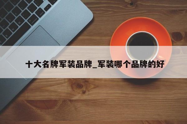 十大名牌军装品牌_军装哪个品牌的好