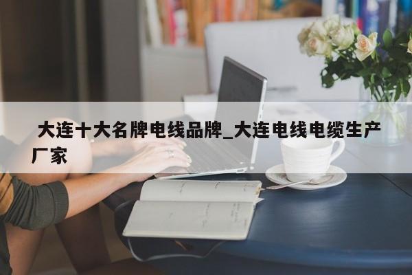 大连十大名牌电线品牌_大连电线电缆生产厂家