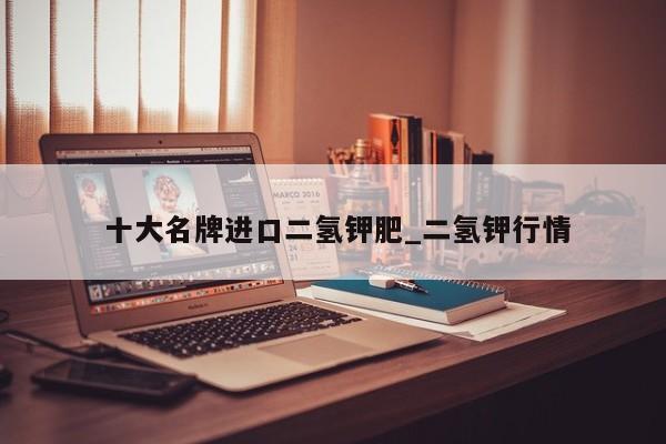 十大名牌进口二氢钾肥_二氢钾行情