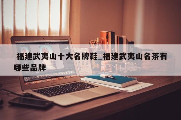 福建武夷山十大名牌鞋_福建武夷山名茶有哪些品牌
