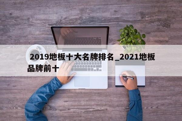 2019地板十大名牌排名_2021地板品牌前十