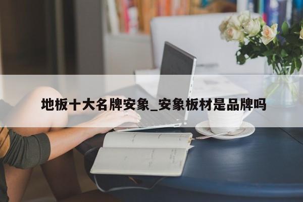 地板十大名牌安象_安象板材是品牌吗