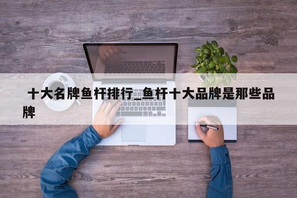 十大名牌鱼杆排行_鱼杆十大品牌是那些品牌