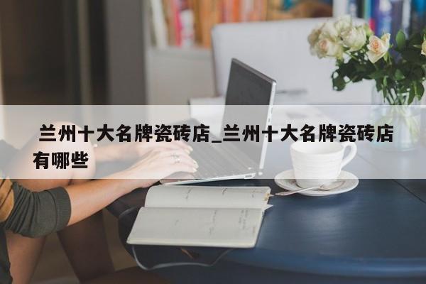 兰州十大名牌瓷砖店_兰州十大名牌瓷砖店有哪些