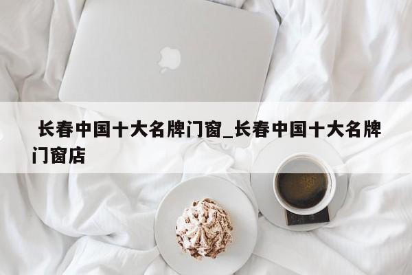 长春中国十大名牌门窗_长春中国十大名牌门窗店