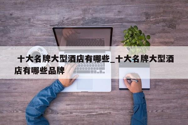 十大名牌大型酒店有哪些_十大名牌大型酒店有哪些品牌
