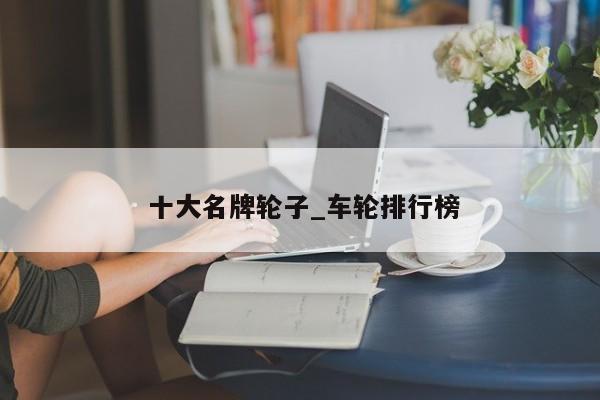 十大名牌轮子_车轮排行榜