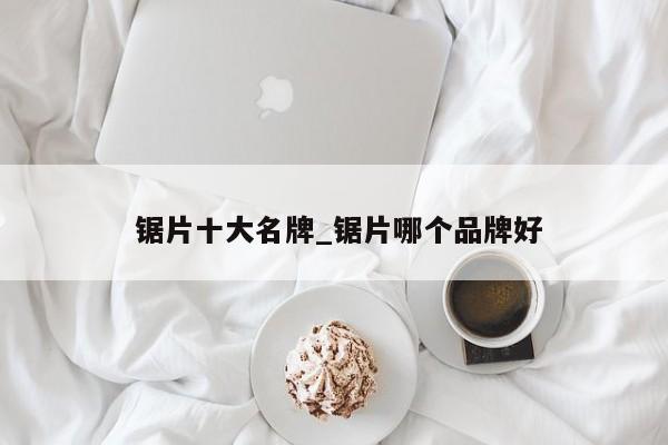 锯片十大名牌_锯片哪个品牌好