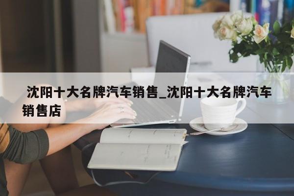 沈阳十大名牌汽车销售_沈阳十大名牌汽车销售店