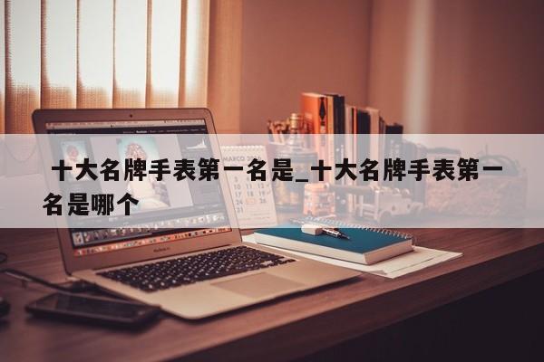 十大名牌手表第一名是_十大名牌手表第一名是哪个