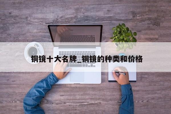 铜镜十大名牌_铜镜的种类和价格