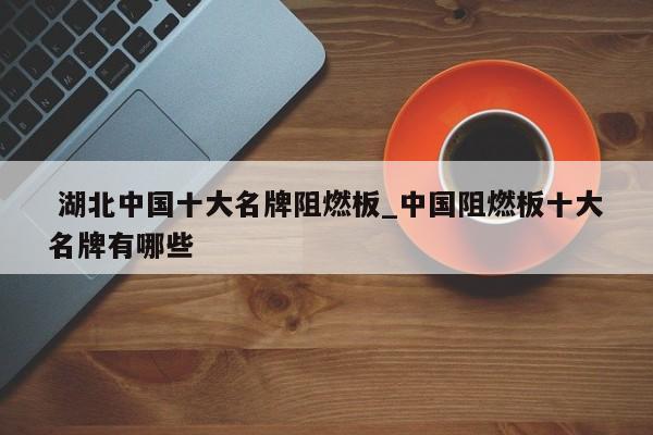 湖北中国十大名牌阻燃板_中国阻燃板十大名牌有哪些