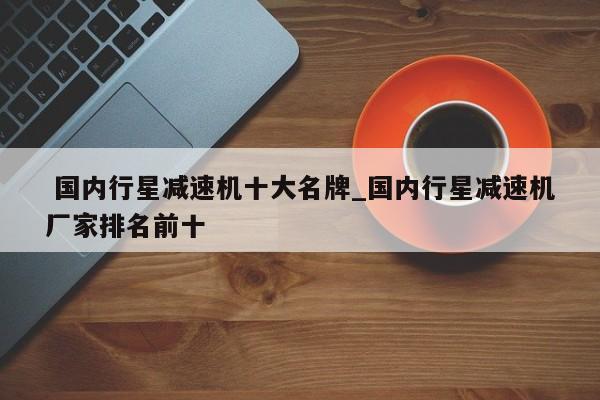 国内行星减速机十大名牌_国内行星减速机厂家排名前十