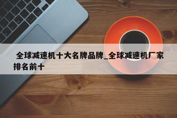 全球减速机十大名牌品牌_全球减速机厂家排名前十