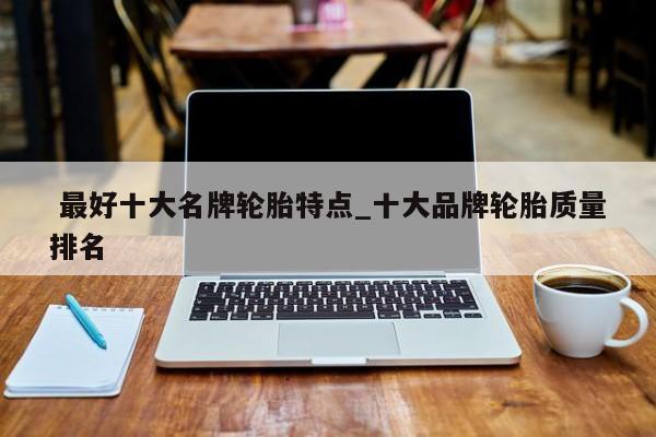最好十大名牌轮胎特点_十大品牌轮胎质量排名