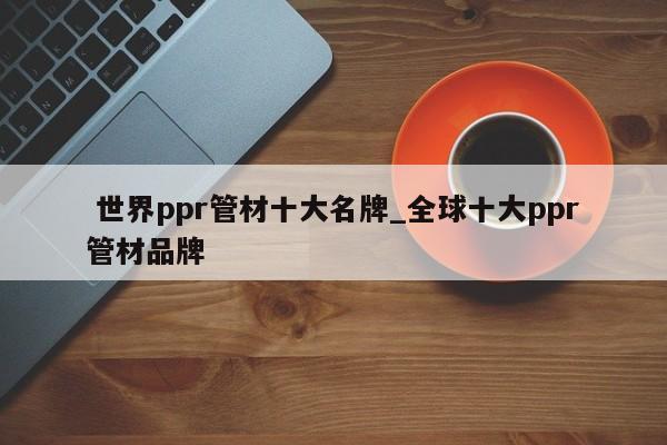 世界ppr管材十大名牌_全球十大ppr管材品牌