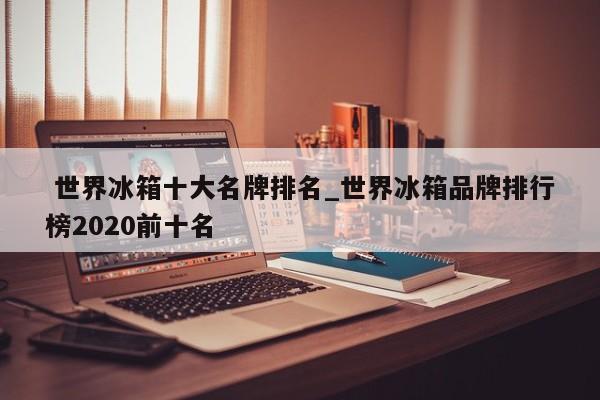 世界冰箱十大名牌排名_世界冰箱品牌排行榜2020前十名