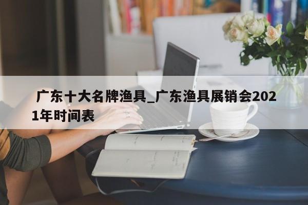 广东十大名牌渔具_广东渔具展销会2021年时间表