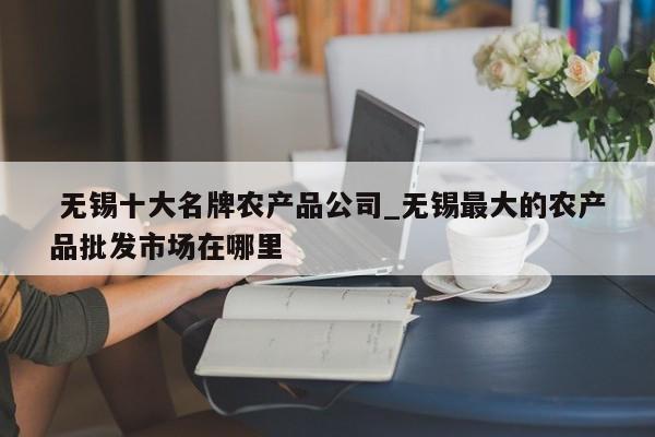 无锡十大名牌农产品公司_无锡最大的农产品批发市场在哪里