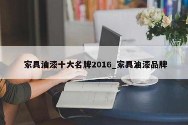 家具油漆十大名牌2016_家具油漆品牌