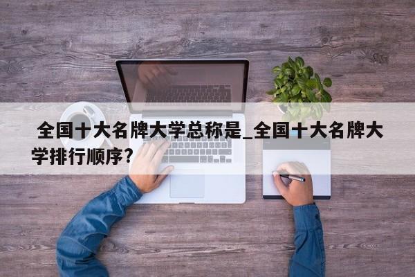 全国十大名牌大学总称是_全国十大名牌大学排行顺序?