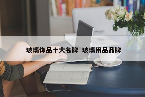 玻璃饰品十大名牌_玻璃用品品牌