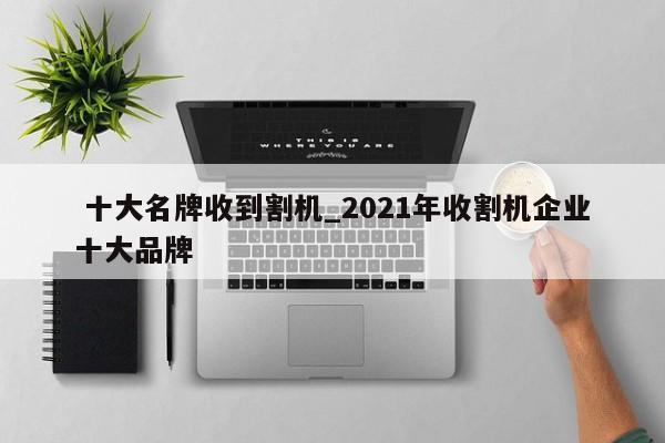 十大名牌收到割机_2021年收割机企业十大品牌