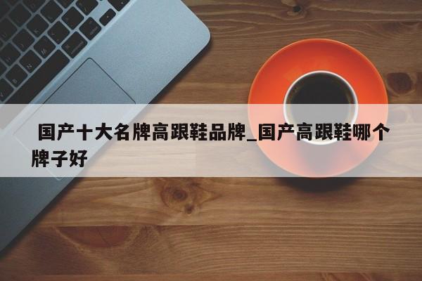 国产十大名牌高跟鞋品牌_国产高跟鞋哪个牌子好